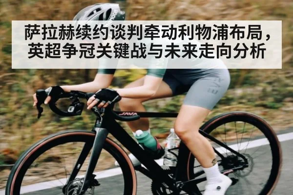 萨拉赫续约谈判牵动利物浦布局，英超争冠关键战与未来走向分析 - UEDapp
